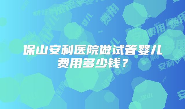 保山安利医院做试管婴儿费用多少钱？