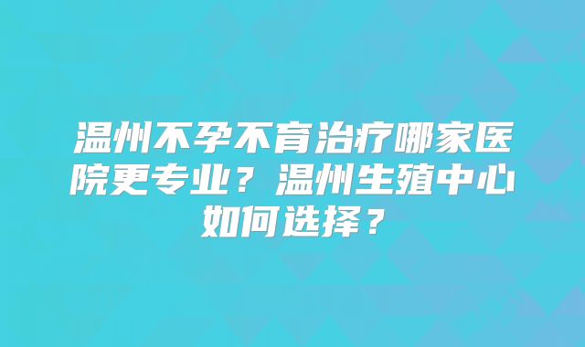 温州不孕不育治疗哪家医院更专业?温州生殖中心如何选择?