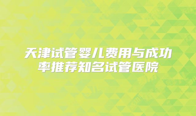 天津试管婴儿费用与成功率推荐知名试管医院