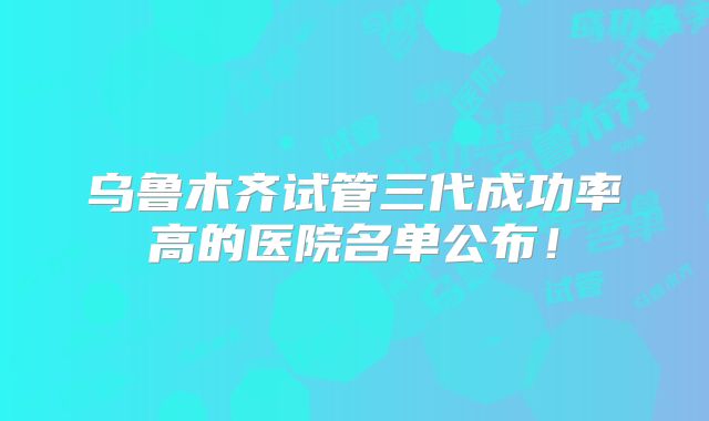 乌鲁木齐试管三代成功率高的医院名单公布!
