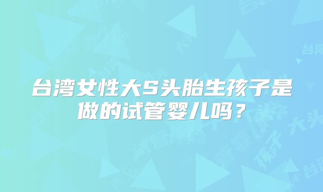 台湾女性大S头胎生孩子是做的试管婴儿吗？