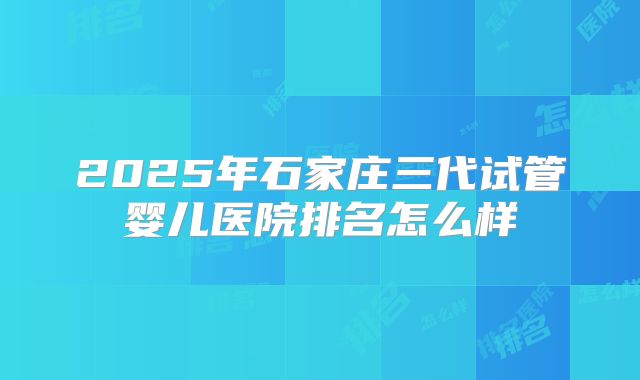 2025年石家庄三代试管婴儿医院排名怎么样