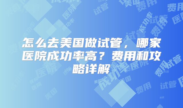 怎么去美国做试管，哪家医院成功率高？费用和攻略详解