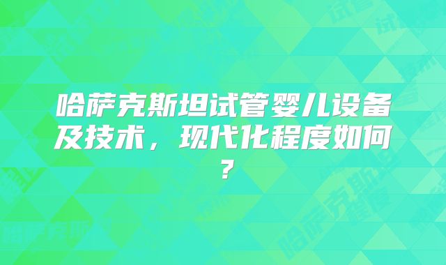 哈萨克斯坦试管婴儿设备及技术，现代化程度如何？