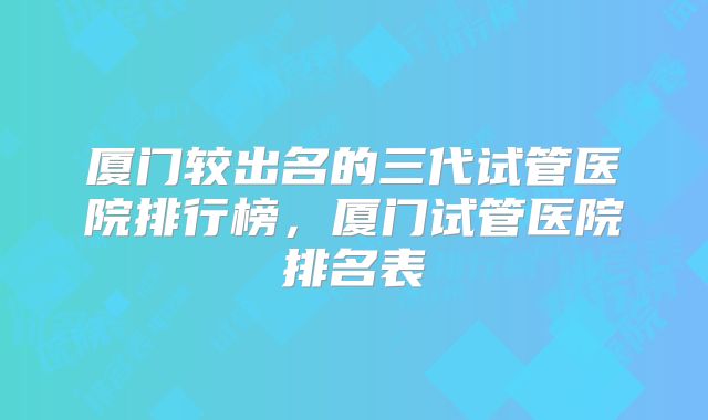 厦门较出名的三代试管医院排行榜，厦门试管医院排名表