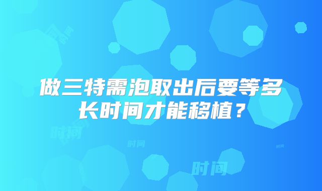 做三特需泡取出后要等多长时间才能移植？