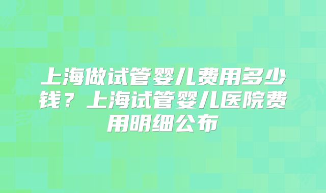 上海做试管婴儿费用多少钱？上海试管婴儿医院费用明细公布