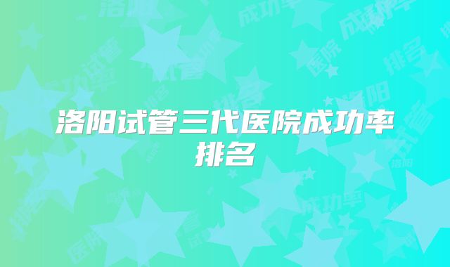 洛阳试管三代医院成功率排名