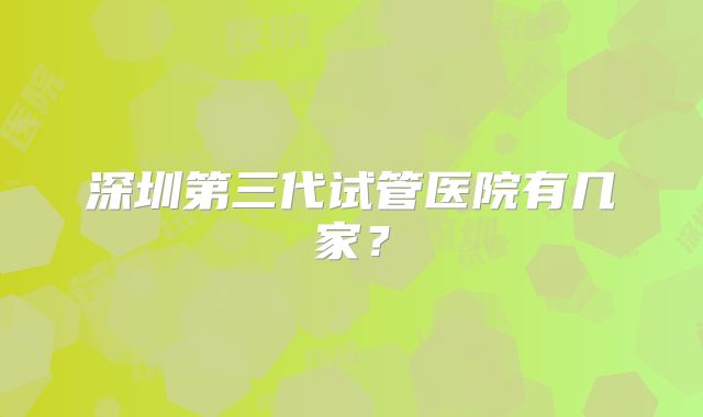 深圳第三代试管医院有几家？