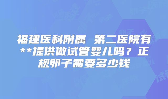 福建医科附属 第二医院有**提供做试管婴儿吗?正规卵子需要多少钱