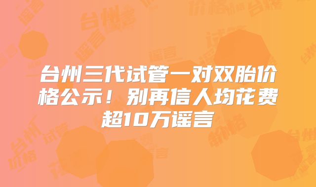 台州三代试管一对双胎价格公示!别再信人均花费超10万谣言