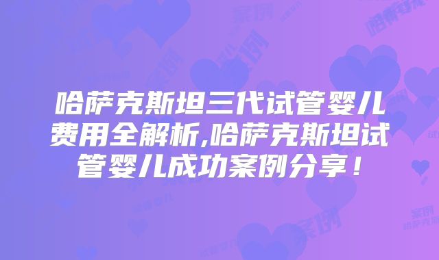 哈萨克斯坦三代试管婴儿费用全解析,哈萨克斯坦试管婴儿成功案例分享！