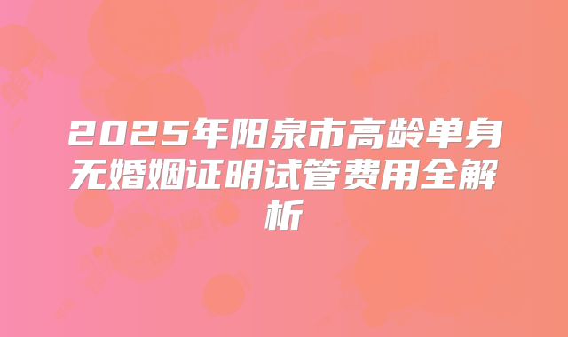 2025年阳泉市高龄单身无婚姻证明试管费用全解析