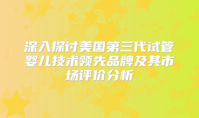 深入探讨美国第三代试管婴儿技术领先品牌及其市场评价分析