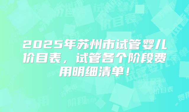 2025年苏州市试管婴儿价目表,试管各个阶段费用明细清单!