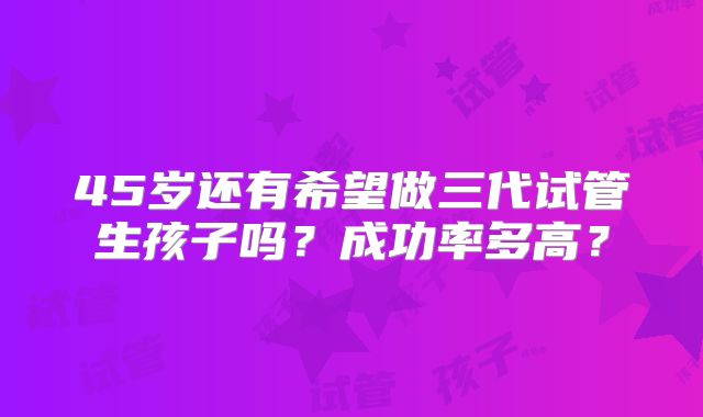 45岁还有希望做三代试管生孩子吗？成功率多高？