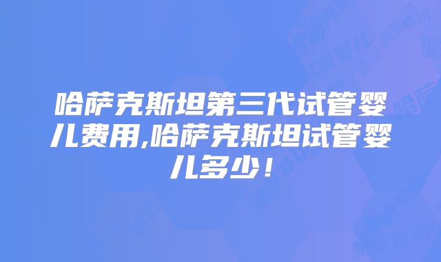 哈萨克斯坦第三代试管婴儿费用,哈萨克斯坦试管婴儿多少！