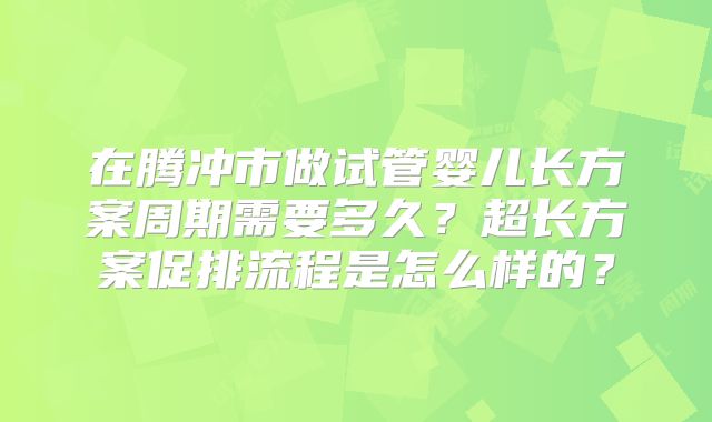 在腾冲市做试管婴儿长方案周期需要多久?超长方案促排流程是怎么样的?