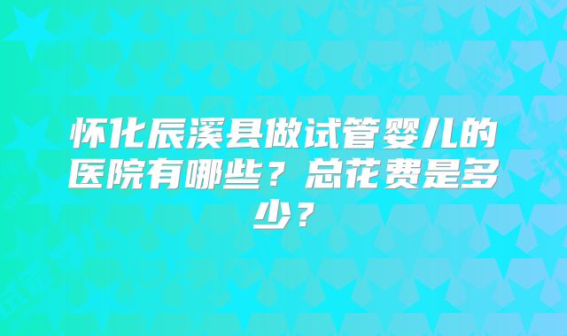 怀化辰溪县做试管婴儿的医院有哪些?总花费是多少?
