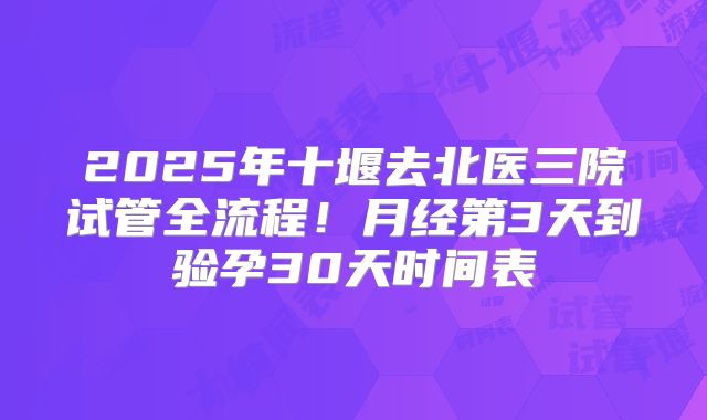 2025年十堰去北医三院试管全流程！月经第3天到验孕30天时间表