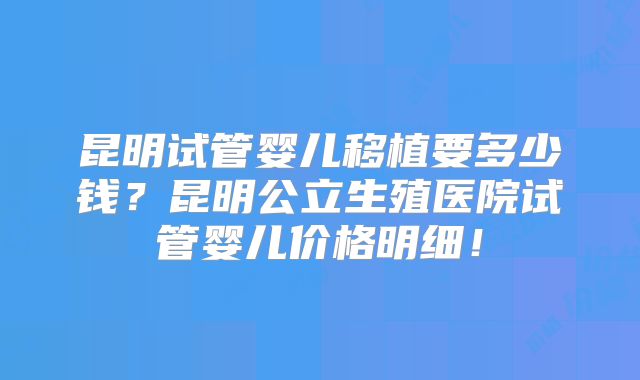 昆明试管婴儿移植要多少钱？昆明公立生殖医院试管婴儿价格明细！
