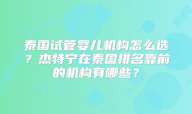 泰国试管婴儿机构怎么选?杰特宁在泰国排名靠前的机构有哪些?