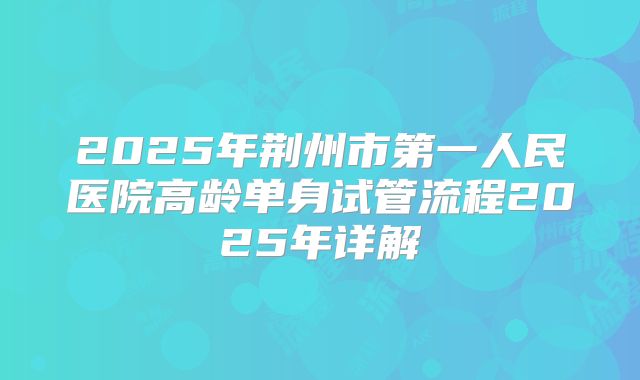 2025年荆州市第一人民医院高龄单身试管流程2025年详解