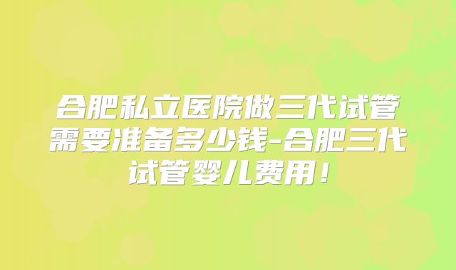 合肥私立医院做三代试管需要准备多少钱-合肥三代试管婴儿费用！