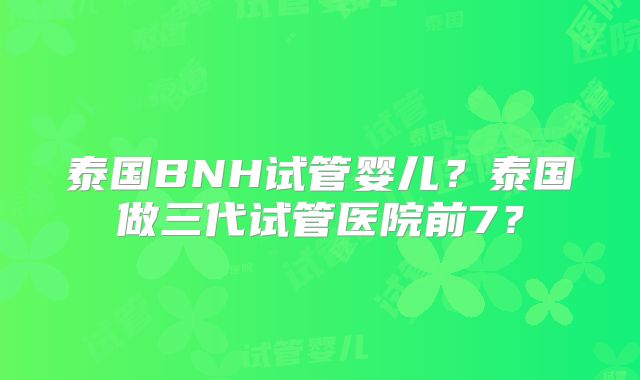 泰国BNH试管婴儿?泰国做三代试管医院前7?