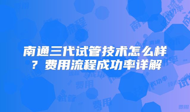 南通三代试管技术怎么样？费用流程成功率详解