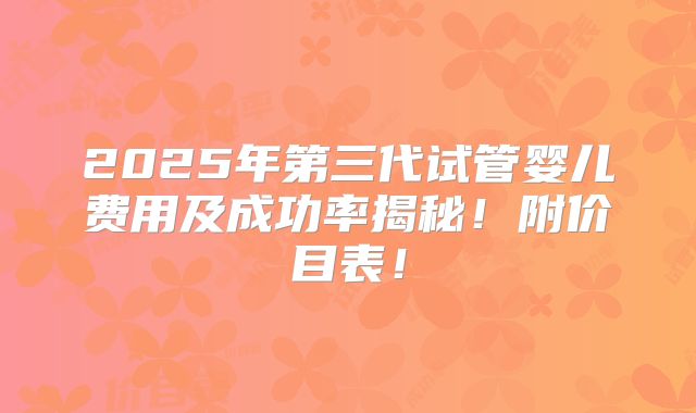 2025年第三代试管婴儿费用及成功率揭秘！附价目表！