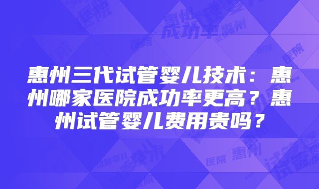惠州三代试管婴儿技术:惠州哪家医院成功率更高?惠州试管婴儿费用贵吗?