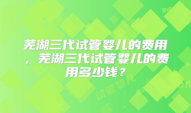 芜湖三代试管婴儿的费用，芜湖三代试管婴儿的费用多少钱？