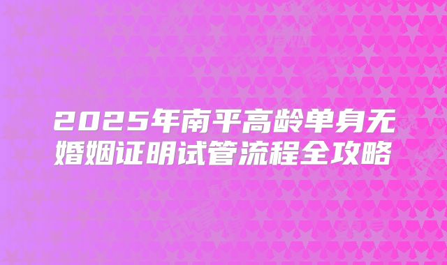 2025年南平高龄单身无婚姻证明试管流程全攻略