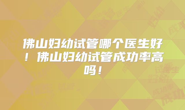 佛山妇幼试管哪个医生好！佛山妇幼试管成功率高吗！