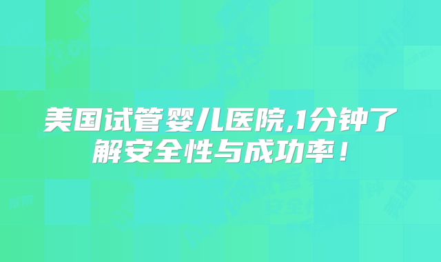 美国试管婴儿医院,1分钟了解安全性与成功率！