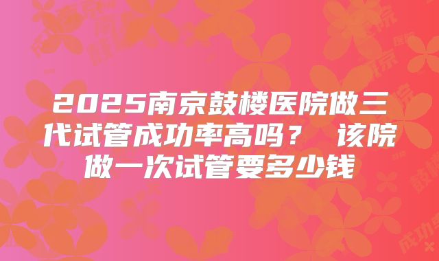 2025南京鼓楼医院做三代试管成功率高吗? 该院做一次试管要多少钱