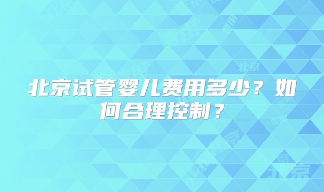 北京试管婴儿费用多少？如何合理控制？