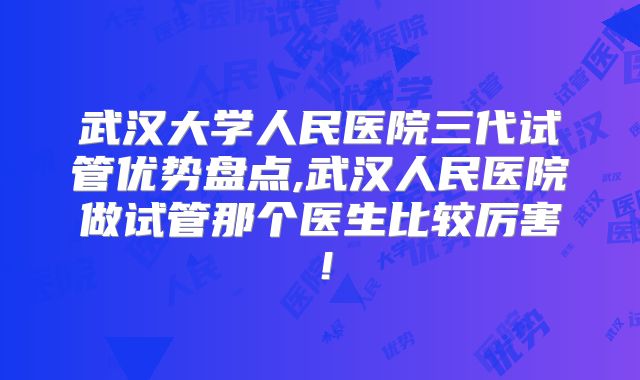 武汉大学人民医院三代试管优势盘点,武汉人民医院做试管那个医生比较厉害！