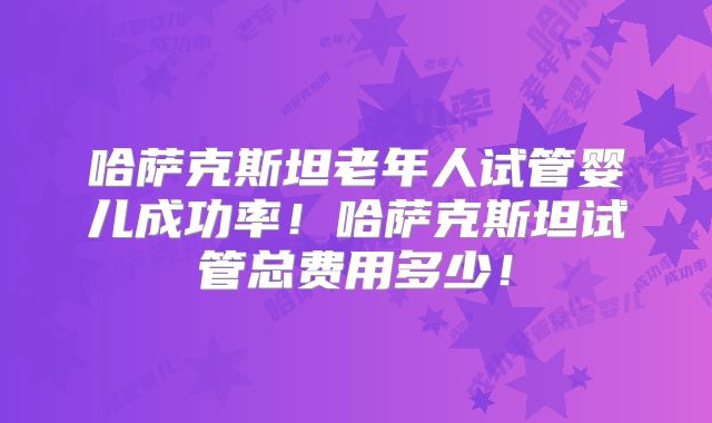 哈萨克斯坦老年人试管婴儿成功率！哈萨克斯坦试管总费用多少！