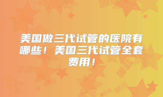 美国做三代试管的医院有哪些！美国三代试管全套费用！