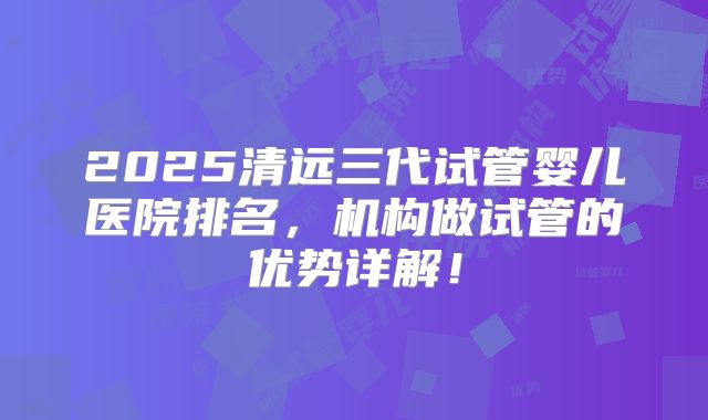 2025清远三代试管婴儿医院排名，机构做试管的优势详解！