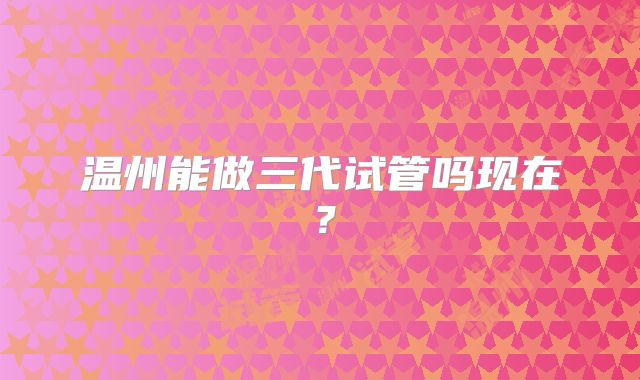温州能做三代试管吗现在?