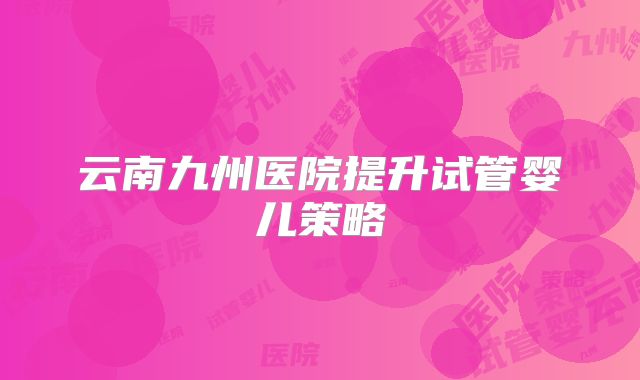 云南九州医院提升试管婴儿策略