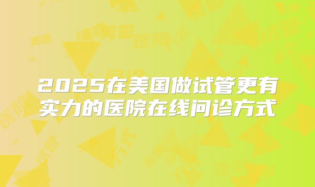 2025在美国做试管更有实力的医院在线问诊方式