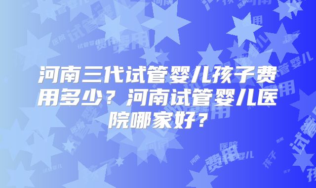河南三代试管婴儿孩子费用多少？河南试管婴儿医院哪家好？