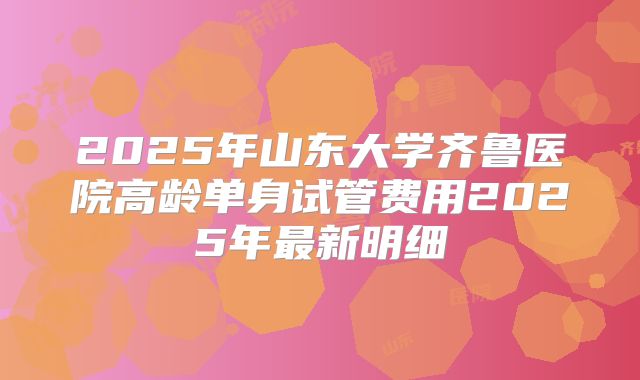 2025年山东大学齐鲁医院高龄单身试管费用2025年最新明细