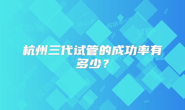 杭州三代试管的成功率有多少?