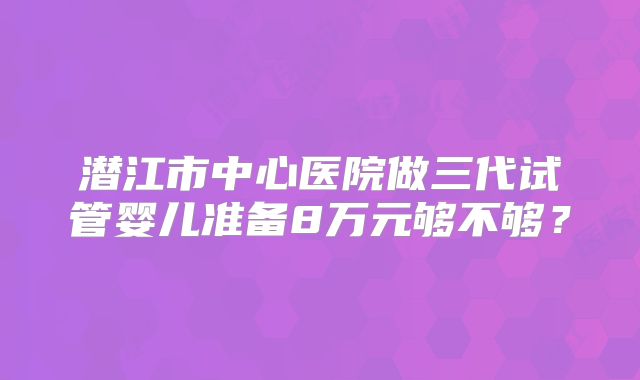 潜江市中心医院做三代试管婴儿准备8万元够不够?