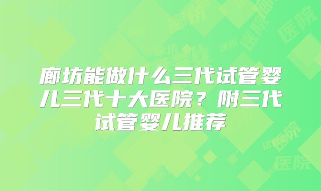 廊坊能做什么三代试管婴儿三代十大医院？附三代试管婴儿推荐